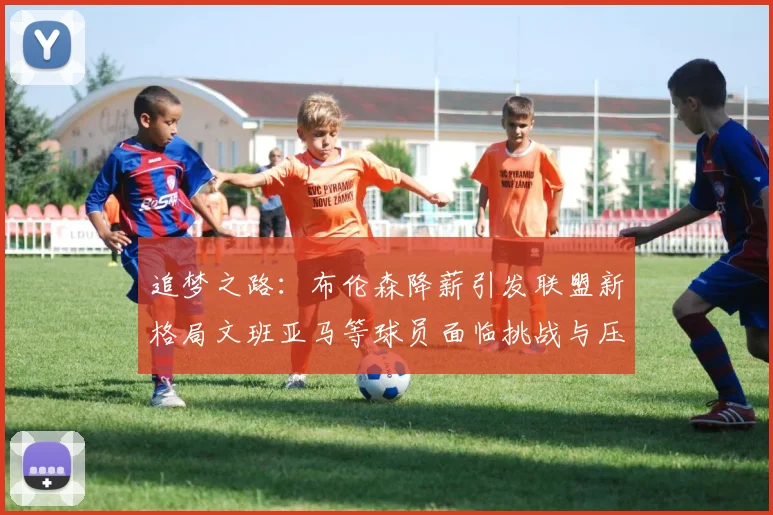 追梦之路：布伦森降薪引发联盟新格局文班亚马等球员面临挑战与压力