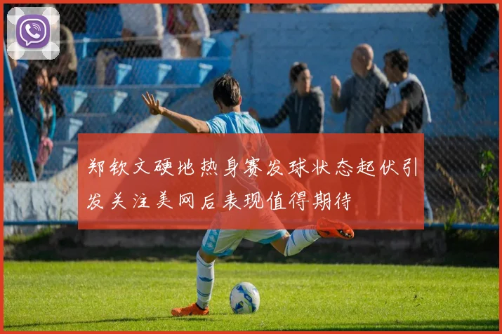 郑钦文硬地热身赛发球状态起伏引发关注美网后表现值得期待