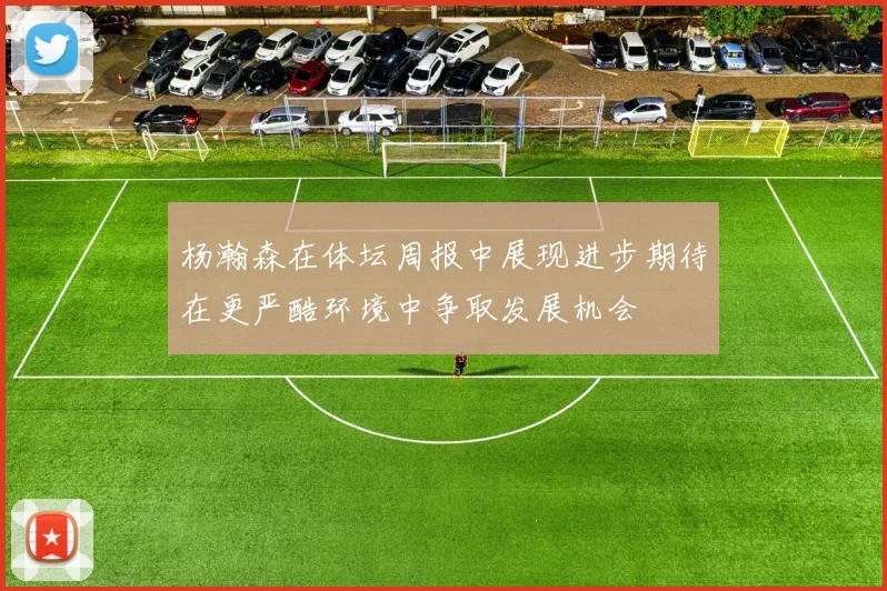 杨瀚森在体坛周报中展现进步期待在更严酷环境中争取发展机会